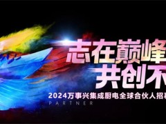 志在巅峰，共创不凡 | 7.19万事兴集成厨电全球合伙人招募大会即将开启！